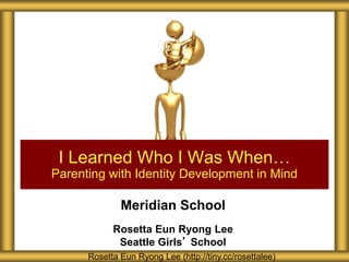 Meridian School
Rosetta Eun Ryong Lee
Seattle Girls’ School
I Learned Who I Was When…
Parenting with Identity Development in Mind
Rosetta Eun Ryong Lee (http://tiny.cc/rosettalee)
 