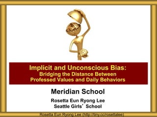 Meridian School
Rosetta Eun Ryong Lee
Seattle Girls’ School
Implicit and Unconscious Bias:
Bridging the Distance Between
Professed Values and Daily Behaviors
Rosetta Eun Ryong Lee (http://tiny.cc/rosettalee)
 
