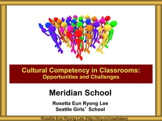Meridian School
Rosetta Eun Ryong Lee
Seattle Girls’ School
Cultural Competency in Classrooms:
Opportunities and Challenges
Rosetta Eun Ryong Lee (http://tiny.cc/rosettalee)
 