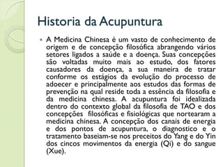 Historia da Acupuntura
 A Medicina Chinesa é um vasto de conhecimento de
origem e de concepção filosófica abrangendo vários
setores ligados a saúde e a doença. Suas concepções
são voltadas muito mais ao estudo, dos fatores
causadores da doença, a sua maneira de tratar
conforme os estágios da evolução do processo de
adoecer e principalmente aos estudos das formas de
prevenção na qual reside toda a essência da filosofia e
da medicina chinesa. A acupuntura foi idealizada
dentro do contexto global da filosofia de TAO e dos
concepções filosóficas e fisiológicas que nortearam a
medicina chinesa. A concepção dos canais de energia
e dos pontos de acupuntura, o diagnostico e o
tratamento baseiam-se nos preceitos do Yang e do Yin
dos cincos movimentos da energia (Qi) e do sangue
(Xue).
 