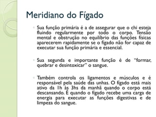 Meridiano do Fígado
◦ Sua função primária é a de assegurar que o chi esteja
fluindo regularmente por todo o corpo. Tensão
mental e obstrução no equilíbrio das funções físicas
aparecerem rapidamente se o fígado não for capaz de
executar sua função primária e essencial.
◦ Sua segunda e importante função é de “formar,
quebrar e desintoxicar” o sangue.
◦ Também controla os ligamentos e músculos e é
responsável pela saúde das unhas. O fígado está mais
ativo da 1h às 3hs da manhã quando o corpo está
descansando. É quando o fígado recebe uma carga de
energia para executar as funções digestivas e de
limpeza do sangue.
 