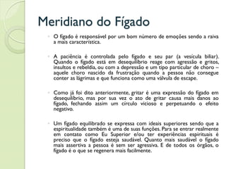 Meridiano do Fígado
◦ O fígado é responsável por um bom número de emoções sendo a raiva
a mais característica.
◦ A paciência é controlada pelo fígado e seu par (a vesícula biliar).
Quando o fígado está em desequilíbrio reage com agressão e gritos,
insultos e rebeldia, ou com a depressão e um tipo particular de choro –
aquele choro nascido da frustração quando a pessoa não consegue
conter as lágrimas e que funciona como uma válvula de escape.
◦ Como já foi dito anteriormente, gritar é uma expressão do fígado em
desequilíbrio, mas por sua vez o ato de gritar causa mais danos ao
fígado, fechando assim um círculo vicioso e perpetuando o efeito
negativo.
◦ Um fígado equilibrado se expressa com ideais superiores sendo que a
espiritualidade também é uma de suas funções. Para se entrar realmente
em contato como Eu Superior e/ou ter experiências espirituais é
preciso que o fígado esteja saudável. Quanto mais saudável o fígado
mais assertiva a pessoa é sem ser agressiva. E de todos os órgãos, o
fígado é o que se regenera mais facilmente.
 