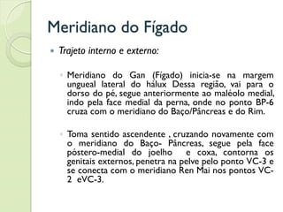Meridiano do Fígado
 Trajeto interno e externo:
◦ Meridiano do Gan (Fígado) inicia-se na margem
ungueal lateral do hálux Dessa região, vai para o
dorso do pé, segue anteriormente ao maléolo medial,
indo pela face medial da perna, onde no ponto BP-6
cruza com o meridiano do Baço/Pâncreas e do Rim.
◦ Toma sentido ascendente , cruzando novamente com
o meridiano do Baço- Pâncreas, segue pela face
póstero-medial do joelho e coxa, contorna os
genitais externos, penetra na pelve pelo ponto VC-3 e
se conecta com o meridiano Ren Mai nos pontos VC-
2 eVC-3.
 
