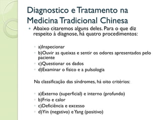 Diagnostico eTratamento na
MedicinaTradicional Chinesa
 Abaixo citaremos alguns deles. Para o que diz
respeito à diagnose, há quatro procedimentos:
◦ a)Inspecionar
◦ b)Ouvir as queixas e sentir os odores apresentados pelo
paciente
◦ c)Questionar os dados
◦ d)Examinar o físico e a pulsologia
Na classificação das síndromes, há oito critérios:
◦ a)Externo (superficial) e interno (profundo)
◦ b)Frio e calor
◦ c)Deficiência e excesso
◦ d)Yin (negativo) eYang (positivo)
 