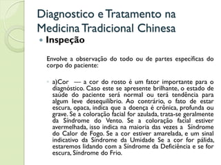 Diagnostico eTratamento na
MedicinaTradicional Chinesa
 Inspeção
Envolve a observação do todo ou de partes específicas do
corpo do paciente:
◦ a)Cor — a cor do rosto é um fator importante para o
diagnóstico. Caso este se apresente brilhante, o estado de
saúde do paciente será normal ou terá tendência para
algum leve desequilíbrio. Ao contrário, o fato de estar
escura, opaca, indica que a doença é crônica, profunda ou
grave. Se a coloração facial for azulada, trata-se geralmente
da Síndrome do Vento. Se a coloração facial estiver
avermelhada, isso indica na maioria das vezes a Síndrome
do Calor de Fogo. Se a cor estiver amarelada, e um sinal
indicativo da Síndrome da Umidade Se a cor for pálida,
estaremos lidando com a Síndrome da Deficiência e se for
escura, Síndrome do Frio.
 