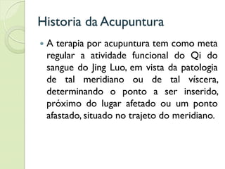 Historia da Acupuntura
 A terapia por acupuntura tem como meta
regular a atividade funcional do Qi do
sangue do Jing Luo, em vista da patologia
de tal meridiano ou de tal víscera,
determinando o ponto a ser inserido,
próximo do lugar afetado ou um ponto
afastado, situado no trajeto do meridiano.
 