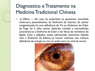 Diagnostico eTratamento na
MedicinaTradicional Chinesa
• b) Olhos — No caso da esclerótica se apresentar amarelada
tratar-se-á, possivelmente, da Síndrome da Icterícia. Se estiver
congestionada, há uma deficiência de Yin ou Síndrome do Calor
de Fogo. Se o olho estiver dolorido, inchado e avermelhado,
caracteriza-se a Síndrome do Calor e do Vento do meridiano do
fígado. Caso a pálpebra esteja edemaciada, estaremos lidando
com a Síndrome do Edema; se houver midríase, isso indicará
deficiência de energia no rim, ou então será um sinal de morte.
 