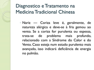 Diagnostico eTratamento na
MedicinaTradicional Chinesa
◦ Nariz — Coriza leve é, geralmente, de
natureza alérgica e deve-se à fria gemou ao
vento. Se a coriza for purulenta ou espessa,
trata-se de problema mais profundo,
relacionado com a Síndrome do Calor e do
Vento. Caso esteja num estado purulento mais
avançado, isso indicará deficiência de energia
no pulmão.
 