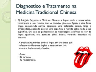 Diagnostico eTratamento na
MedicinaTradicional Chinesa
• F) Língua- Segundo a Medicina Chinesa, a língua mede a nossa saúde,
mostra-nos a sua relação com o coração, pâncreas, fígado e rins. Uma
língua considerada normal apresenta uma coloração rosada, larga e
arredondada, podendo possuir uma capa fina e húmida sobre toda a sua
superfície. Em caso de padecimento, as modificações anormais da cor da
língua aparecem, esta torna-se pálida branca, vermelha escarlate ou
violácea.
A tradição Ayurvédica divide a língua em três áreas que
refletem os diferentes órgãos e baseia-se em três
aspectos fundamentais, são eles:
- A cor;
- O formato;
- O revestimento.
 