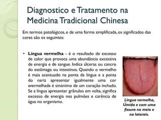 Diagnostico eTratamento na
MedicinaTradicional Chinesa
Em termos patológicos, e de uma forma simplificada, os significados das
cores são os seguintes:
• Língua vermelha - é o resultado de excesso
de calor que provoca uma abundância excessiva
de energia e de sangue. Indica úlceras ou cancro
do estômago ou intestinos. Quando o vermelho
é mais acentuado na ponta da língua e a ponta
do nariz apresentar igualmente uma cor
avermelhada é sinónimo de um coração inchado.
Se a língua apresentar grânulos em volta, significa
excesso de energia nos pulmões e carência de
água no organismo. Língua vermelha,
Úmida e com uma
fissura no meio e
na laterais.
 