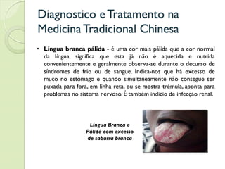 Diagnostico eTratamento na
MedicinaTradicional Chinesa
• Língua branca pálida - é uma cor mais pálida que a cor normal
da língua, significa que esta já não é aquecida e nutrida
convenientemente e geralmente observa-se durante o decurso de
síndromes de frio ou de sangue. Indica-nos que há excesso de
muco no estômago e quando simultaneamente não consegue ser
puxada para fora, em linha reta, ou se mostra trémula, aponta para
problemas no sistema nervoso. É também indicio de infecção renal.
Língua Branca e
Pálida com excesso
de saburra branca
 