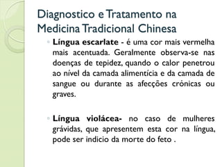 Diagnostico eTratamento na
MedicinaTradicional Chinesa
◦ Língua escarlate - é uma cor mais vermelha
mais acentuada. Geralmente observa-se nas
doenças de tepidez, quando o calor penetrou
ao nível da camada alimentícia e da camada de
sangue ou durante as afecções crónicas ou
graves.
◦ Língua violácea- no caso de mulheres
grávidas, que apresentem esta cor na língua,
pode ser indicio da morte do feto .
 