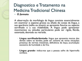 Diagnostico eTratamento na
MedicinaTradicional Chinesa
 O formato
A observação da morfologia da língua consiste essencialmente
em examinar o aspecto grosso ou afiado do corpo da língua, a
sua aparência (velha ou jovem), se apresenta fissuras ou aspecto
serrilhado e a sua mobilidade. A língua pode apresentar
movimentos ou atitudes particulares: pode ser rígida, flácida,
ostentada, desviada ou retraída.
◦ Língua serrilhada/dentada- língua que apresenta marcas dos
dentes sobre os bordos, pode ser sintoma de várias situações:
presença de vermes intestinais, deficiência do baço, acumulação
excessiva de humidade e de frio.
◦ Língua grande- indica-nos que a pessoa sofre de hipertrofia
cardíaca.
 