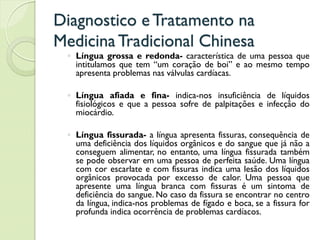 Diagnostico eTratamento na
MedicinaTradicional Chinesa
◦ Língua grossa e redonda- característica de uma pessoa que
intitulamos que tem “um coração de boi” e ao mesmo tempo
apresenta problemas nas válvulas cardíacas.
◦ Língua afiada e fina- indica-nos insuficiência de líquidos
fisiológicos e que a pessoa sofre de palpitações e infecção do
miocárdio.
◦ Língua fissurada- a língua apresenta fissuras, consequência de
uma deficiência dos líquidos orgânicos e do sangue que já não a
conseguem alimentar, no entanto, uma língua fissurada também
se pode observar em uma pessoa de perfeita saúde. Uma língua
com cor escarlate e com fissuras indica uma lesão dos líquidos
orgânicos provocada por excesso de calor. Uma pessoa que
apresente uma língua branca com fissuras é um sintoma de
deficiência do sangue. No caso da fissura se encontrar no centro
da língua, indica-nos problemas de fígado e boca, se a fissura for
profunda indica ocorrência de problemas cardíacos.
 