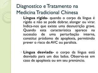 Diagnostico eTratamento na
MedicinaTradicional Chinesa
◦ Língua rígida- quando o corpo da língua é
rígido e não se pode dobrar, alongar ou virar.
Indica-nos que existe uma desnutrição grave.
Quando esta característica aparece na
sucessão de uma perturbação interna,
constitui pródomo de apoplexia, permitindo
prever o risco de AVC ou paralisia.
◦ Língua desviada- o corpo da língua está
desviado para um dos lados. Observa-se em
caso de apoplexia ou em seu prenúncio.
 
