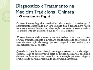 Diagnostico eTratamento na
MedicinaTradicional Chinesa
 O revestimento lingual
O revestimento lingual é produzido pela energia do estômago. É
normalmente constituído por uma camada fina e branca, nem muito
seca nem muito húmida. A observação do revestimento consiste
essencialmente em examinar a sua cor e o seu aspecto.
O revestimento pode apresentar-se principalmente em quatro cores:
branco, amarelo, cinzento e preto. As modificações da cor, revelam o
nível de penetração da energia perversa: superficial ou profunda; e a
sua natureza: fria ou quente.
Quando se trata de uma afecção de origem externa, a cor de origem
externa, a cor do revestimento passa de branco ao amarelo, depois ao
cinzento e finalmente ao preto, isto é, a energia perversa atinge a
profundidade por um processo de penetração progressiva.
 