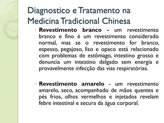 Diagnostico eTratamento na
MedicinaTradicional Chinesa
◦ Revestimento branco - um revestimento
branco e fino é um revestimento considerado
normal, mas se o revestimento for branco,
espesso, pegajoso, liso e opaco está relacionado
com problemas de estômago, intestino grosso e
denuncia um intestino delgado sem energia e
provavelmente infecção das vias respiratórias.
◦ Revestimento amarelo - um revestimento
amarelo, seco, acompanhado de mãos quentes e
pés frios, olhos vermelhos e injetados revelam
febre intestinal e secura da água corporal.
 