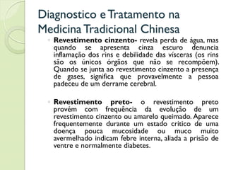 Diagnostico eTratamento na
MedicinaTradicional Chinesa
◦ Revestimento cinzento- revela perda de água, mas
quando se apresenta cinza escuro denuncia
inflamação dos rins e debilidade das vísceras (os rins
são os únicos órgãos que não se recompõem).
Quando se junta ao revestimento cinzento a presença
de gases, significa que provavelmente a pessoa
padeceu de um derrame cerebral.
◦ Revestimento preto- o revestimento preto
provém com frequência da evolução de um
revestimento cinzento ou amarelo queimado. Aparece
frequentemente durante um estado critico de uma
doença pouca mucosidade ou muco muito
avermelhado indicam febre interna, aliada a prisão de
ventre e normalmente diabetes.
 