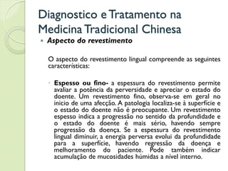 Diagnostico eTratamento na
MedicinaTradicional Chinesa
 Aspecto do revestimento
O aspecto do revestimento lingual compreende as seguintes
características:
◦ Espesso ou fino- a espessura do revestimento permite
avaliar a potência da perversidade e apreciar o estado do
doente. Um revestimento fino, observa-se em geral no
inicio de uma afecção. A patologia localiza-se à superfície e
o estado do doente não é preocupante. Um revestimento
espesso indica a progressão no sentido da profundidade e
o estado do doente é mais sério, havendo sempre
progressão da doença. Se a espessura do revestimento
lingual diminuir, a energia perversa evolui da profundidade
para a superfície, havendo regressão da doença e
melhoramento do paciente. Pode também indicar
acumulação de mucosidades húmidas a nível interno.
 