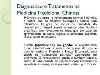 Diagnostico eTratamento na
MedicinaTradicional Chinesa
◦ Húmido ou seco- o revestimento normal é húmido,
e indica que os líquidos fisiológicos sobem sem
dificuldade. O grau de secura ou humidade do
revestimento lingual revela o estado dos líquidos
orgânicos. Um revestimento seco, que em caso de
agravamento, se torna rugoso e apresenta espinhas,
revela perda de líquidos.
◦ Turvo (apodrecido) ou gordo- o revestimento
turvo assemelha-se a restos de queijo de soja, é
possível retirá-lo limpado a língua. É causado pela
subida de “substâncias pútridas” acumuladas no
estômago. O revestimento gordo é também viscoso,
como se uma camada de líquido viscoso recobrisse a
superfície da língua, só se podendo retirar por fricção.
 