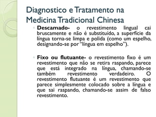 Diagnostico eTratamento na
MedicinaTradicional Chinesa
◦ Descamado- o revestimento lingual cai
bruscamente e não é substituído, a superfície da
língua torna-se limpa e polida (como um espelho,
designando-se por “língua em espelho”).
◦ Fixo ou flutuante- o revestimento fixo é um
revestimento que não se retira raspando, parece
que está integrado na língua, chamando-se
também revestimento verdadeiro. O
revestimento flutuante é um revestimento que
parece simplesmente colocado sobre a língua e
que sai raspando, chamando-se assim de falso
revestimento.
 
