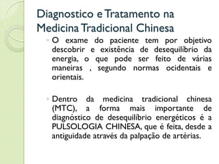 Diagnostico eTratamento na
MedicinaTradicional Chinesa
◦ O exame do paciente tem por objetivo
descobrir e existência de desequilíbrio da
energia, o que pode ser feito de várias
maneiras , segundo normas ocidentais e
orientais.
◦ Dentro da medicina tradicional chinesa
(MTC), a forma mais importante de
diagnóstico de desequilíbrio energéticos é a
PULSOLOGIA CHINESA, que é feita, desde a
antiguidade através da palpação de artérias.
 