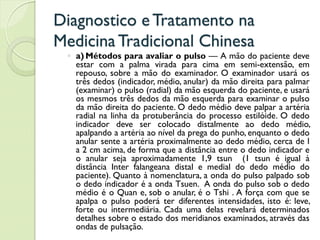 Diagnostico eTratamento na
MedicinaTradicional Chinesa
◦ a) Métodos para avaliar o pulso — A mão do paciente deve
estar com a palma virada para cima em semi-extensão, em
repouso, sobre a mão do examinador. O examinador usará os
três dedos (indicador, médio, anular) da mão direita para palmar
(examinar) o pulso (radial) da mão esquerda do paciente, e usará
os mesmos três dedos da mão esquerda para examinar o pulso
da mão direita do paciente. O dedo médio deve palpar a artéria
radial na linha da protuberância do processo estilóide. O dedo
indicador deve ser colocado distalmente ao dedo médio,
apalpando a artéria ao nível da prega do punho, enquanto o dedo
anular sente a artéria proximalmente ao dedo médio, cerca de l
a 2 cm acima, de forma que a distância entre o dedo indicador e
o anular seja aproximadamente 1,9 tsun (1 tsun é igual à
distância Inter falangeana distal e medial do dedo médio do
paciente). Quanto à nomenclatura, a onda do pulso palpado sob
o dedo indicador é a onda Tsuen. A onda do pulso sob o dedo
médio é o Quan e, sob o anular, é o Tshi . A força com que se
apalpa o pulso poderá ter diferentes intensidades, isto é: leve,
forte ou intermediária. Cada uma delas revelará determinados
detalhes sobre o estado dos meridianos examinados, através das
ondas de pulsação.
 