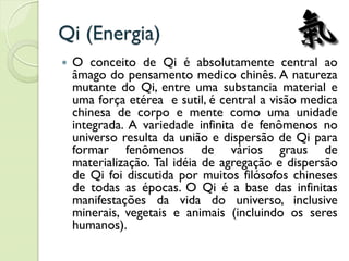 Qi (Energia)
 O conceito de Qi é absolutamente central ao
âmago do pensamento medico chinês. A natureza
mutante do Qi, entre uma substancia material e
uma força etérea e sutil, é central a visão medica
chinesa de corpo e mente como uma unidade
integrada. A variedade infinita de fenômenos no
universo resulta da união e dispersão de Qi para
formar fenômenos de vários graus de
materialização. Tal idéia de agregação e dispersão
de Qi foi discutida por muitos filósofos chineses
de todas as épocas. O Qi é a base das infinitas
manifestações da vida do universo, inclusive
minerais, vegetais e animais (incluindo os seres
humanos).
 
