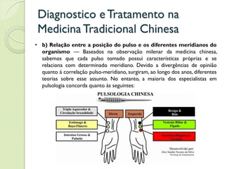 Diagnostico eTratamento na
MedicinaTradicional Chinesa
• b) Relação entre a posição do pulso e os diferentes meridianos do
organismo — Baseados na observação milenar da medicina chinesa,
sabemos que cada pulso tomado possui características próprias e se
relaciona com determinado meridiano. Devido a divergências de opinião
quanto à correlação pulso-meridiano, surgiram, ao longo dos anos, diferentes
teorias sobre esse assunto. No entanto, a maioria dos especialistas em
pulsologia concorda quanto às seguintes:
 