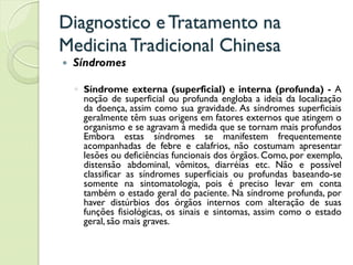 Diagnostico eTratamento na
MedicinaTradicional Chinesa
 Síndromes
◦ Síndrome externa (superficial) e interna (profunda) - A
noção de superficial ou profunda engloba a ideia da localização
da doença, assim como sua gravidade. As síndromes superficiais
geralmente têm suas origens em fatores externos que atingem o
organismo e se agravam à medida que se tornam mais profundos
Embora estas síndromes se manifestem frequentemente
acompanhadas de febre e calafrios, não costumam apresentar
lesões ou deficiências funcionais dos órgãos. Como, por exemplo,
distensão abdominal, vômitos, diarréias etc. Não e possível
classificar as síndromes superficiais ou profundas baseando-se
somente na sintomatologia, pois é preciso levar em conta
também o estado geral do paciente. Na síndrome profunda, por
haver distúrbios dos órgãos internos com alteração de suas
funções fisiológicas, os sinais e sintomas, assim como o estado
geral, são mais graves.
 