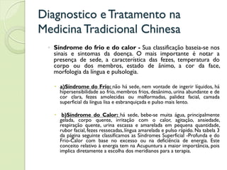 Diagnostico eTratamento na
MedicinaTradicional Chinesa
◦ Síndrome do frio e do calor - Sua classificação baseia-se nos
sinais e sintomas da doença. O mais importante é notar a
presença de sede, a característica das fezes, temperatura do
corpo ou dos membros, estado de ânimo, a cor da face,
morfologia da língua e pulsologia.
 a)Síndrome do Frio: não há sede, nem vontade de ingerir líquidos, há
hipersensibilidade ao frio, membros frios, desânimo, urina abundante e de
cor clara, fezes amolecidas ou malformadas, palidez facial, camada
superficial da língua lisa e esbranquiçada e pulso mais lento.
 b)Síndrome do Calor: há sede, bebe-se muita água, principalmente
gelada, corpo quente, irritação com o calor, agitação, ansiedade,
respiração quente, urina escassa e amarelada em pequena quantidade,
rubor facial, fezes ressecadas, língua amarelada e pulso rápido. Na tabela 3
da página seguinte classificamos as Síndromes Superficial -Profunda e do
Frio-Calor com base no excesso ou na deficiência de energia. Este
conceito relativo à energia tem na Acupuntura a maior importância, pois
implica diretamente a escolha dos meridianos para a terapia.
 