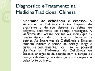 Diagnostico eTratamento na
MedicinaTradicional Chinesa
◦ Síndrome de deficiência e excesso- A
Síndrome de Deficiência indica fraqueza do
organismo e de seu sistema de defesa ou
desgaste, decorrente de doença prolongada. A
Síndrome de Excesso, por sua vez, indica que há
reação vigorosa do organismo no decorrer da
doença. As Síndromes de Deficiência e Excesso
também indicam o tempo da doença, longa e
curta, respectivamente. Por isso, é possível
classificar as Síndromes de Deficiência ou
Excesso energético de acordo com o tempo de
duração da doença, o estado geral do corpo e o
pulso forte ou fraco.
 