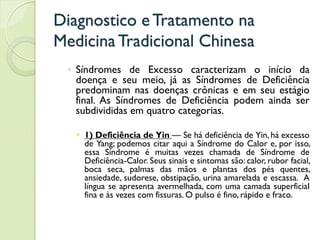 Diagnostico eTratamento na
MedicinaTradicional Chinesa
◦ Síndromes de Excesso caracterizam o início da
doença e seu meio, já as Síndromes de Deficiência
predominam nas doenças crônicas e em seu estágio
final. As Síndromes de Deficiência podem ainda ser
subdivididas em quatro categorias.
 1) Deficiência de Yin — Se há deficiência de Yin, há excesso
de Yang; podemos citar aqui a Síndrome do Calor e, por isso,
essa Síndrome é muitas vezes chamada de Síndrome de
Deficiência-Calor. Seus sinais e sintomas são: calor, rubor facial,
boca seca, palmas das mãos e plantas dos pés quentes,
ansiedade, sudorese, obstipação, urina amarelada e escassa. A
língua se apresenta avermelhada, com uma camada superficial
fina e às vezes com fissuras. O pulso é fino, rápido e fraco.
 