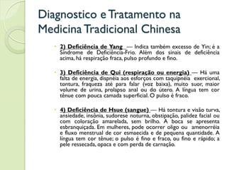 Diagnostico eTratamento na
MedicinaTradicional Chinesa
 2) Deficiência de Yang — Indica também excesso de Yin; é a
Síndrome de Deficiência-Frio. Além dos sinais de deficiência
acima, há respiração fraca, pulso profundo e fino.
 3) Deficiência de Qui (respiração ou energia) — Há uma
falta de energia, dispnéia aos esforços com taquipnéia exercional,
tontura, fraqueza até para falar (voz baixa), muito suor, maior
volume de urina, prolapso anal ou do útero. A língua tem cor
tênue com pouca camada superficial. O pulso é fraco.
 4) Deficiência de Hsue (sangue) — Há tontura e visão turva,
ansiedade, insônia, sudorese noturna, obstipação, palidez facial ou
com coloração amarelada, sem brilho. A boca se apresenta
esbranquiçada. Em mulheres, pode ocorrer oligo ou amenorréia
e fluxo menstrual de cor esmaecida e de pequena quantidade. A
língua tem cor tênue; o pulso é fino e fraco, ou fino e rápido; a
pele ressecada, opaca e com perda de carnação.
 