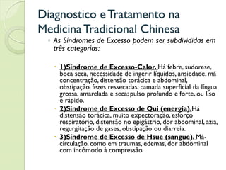 Diagnostico eTratamento na
MedicinaTradicional Chinesa
◦ As Síndromes de Excesso podem ser subdivididas em
três categorias:
 1)Síndrome de Excesso-Calor. Há febre, sudorese,
boca seca, necessidade de ingerir líquidos, ansiedade, má
concentração, distensão torácica e abdominal,
obstipação, fezes ressecadas; camada superficial da língua
grossa, amarelada e seca; pulso profundo e forte, ou liso
e rápido.
 2)Síndrome de Excesso de Qui (energia).Há
distensão torácica, muito expectoração, esforço
respiratório, distensão no epigástrio, dor abdominal, azia,
regurgitação de gases, obstipação ou diarreia.
 3)Síndrome de Excesso de Hsue (sangue). Má-
circulação, como em traumas, edemas, dor abdominal
com incômodo à compressão.
 