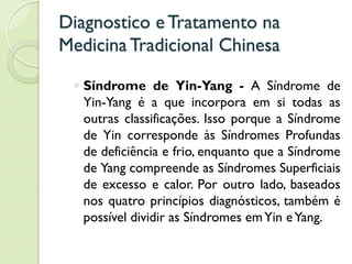 Diagnostico eTratamento na
MedicinaTradicional Chinesa
◦ Síndrome de Yin-Yang - A Síndrome de
Yin-Yang é a que incorpora em si todas as
outras classificações. Isso porque a Síndrome
de Yin corresponde às Síndromes Profundas
de deficiência e frio, enquanto que a Síndrome
de Yang compreende as Síndromes Superficiais
de excesso e calor. Por outro lado, baseados
nos quatro princípios diagnósticos, também é
possível dividir as Síndromes emYin eYang.
 