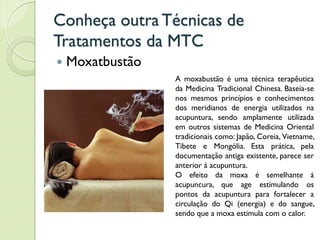 Conheça outra Técnicas de
Tratamentos da MTC
 Moxatbustão
A moxabustão é uma técnica terapêutica
da Medicina Tradicional Chinesa. Baseia-se
nos mesmos princípios e conhecimentos
dos meridianos de energia utilizados na
acupuntura, sendo amplamente utilizada
em outros sistemas de Medicina Oriental
tradicionais como: Japão, Coreia, Vietname,
Tibete e Mongólia. Esta prática, pela
documentação antiga existente, parece ser
anterior á acupuntura.
O efeito da moxa é semelhante á
acupuncura, que age estimulando os
pontos da acupuntura para fortalecer a
circulação do Qi (energia) e do sangue,
sendo que a moxa estimula com o calor.
 