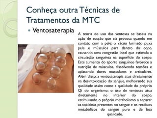 Conheça outra Técnicas de
Tratamentos da MTC
 Ventosaterapia A teoria do uso das ventosas se baseia na
ação de sucção que ela provoca quando em
contato com a pele: o vácuo formado puxa
pele e músculos para dentro do copo,
causando uma congestão local que estimula a
circulação sanguínea na superfície do corpo.
Este aumento do aporte sanguíneo favorece a
nutrição de músculos, dissolvendo tensões e
aplacando dores musculares e articulares.
Além disso, a ventosaterapia atua diretamente
na desintoxicação do sangue, melhorando sua
qualidade assim como a qualidade do próprio
Qi do organismo; o uso de ventosas atua
diretamente no interior do corpo,
estimulando o próprio metabolismo a separar
as toxicinas presentes no sangue e os resíduos
metabólicos do sangue puro e de boa
qualidade.
 