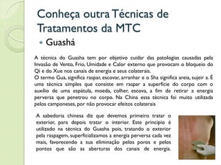 Conheça outra Técnicas de
Tratamentos da MTC
 Guashá
A técnica do Guasha tem por objetivo cuidar das patologias causadas pela
Invasão de Vento, Frio, Umidade e Calor externo que provocam o bloqueio do
Qi e do Xue nos canais de energia e seus colaterais.
O termo Gua, significa raspar, escovar, arranhar e o Sha significa areia, sujeir a. É
uma técnica simples que consiste em raspar a superfície do corpo com o
auxílio de uma espátula, moeda, colher, escova, a fim de retirar a energia
perversa que penetrou no corpo. Na China essa técnica foi muito utilizada
pelos camponeses, por não provocar efeitos colaterais
A sabedoria chinesa diz que devemos primeiro tratar o
exterior, para depois tratar o interior. Este principio é
utilizado na técnica do Guasha pois, tratando o exterior
pela raspagem, superficializamos a energia perversa cada vez
mais, favorecendo a sua eliminação pelos poros e pelos
pontos que são as aberturas dos canais de energia.
 