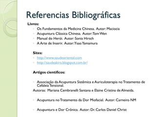 Referencias Bibliográficas
Livros:
◦ Os Fundamentos da Medicina Chinesa. Autor: Maciocia
◦ Acupuntura Clássica Chinesa. Autor:TomWen
◦ Manual do Herói. Autor: Sonia Hirsch
◦ A Arte de Inserir. Autor:YsaoYamamura
Sites:
◦ http://www.saudeoriental.com
◦ http://saudeakira.blogspot.com.br/
Artigos científicos:
◦ Associação da Acupuntura Sistêmica e Auriculoterapia no Tratamento de
CefaleiaTensional.
Autoras: Mariana Cembranelli Santana e Elaine Cristina de Almeida.
◦ Acupuntura noTratamento da Dor Miofacial. Autor: Carneiro NM
◦ Acupuntura e Dor Crônica. Autor: Dr. Carlos Daniel Christ
 