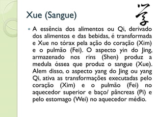 Xue (Sangue)
 A essência dos alimentos ou Qi, derivado
dos alimentos e das bebidas, é transformada
e Xue no tórax pela ação do coração (Xim)
e o pulmão (Fei). O aspecto yin do Jing,
armazenado nos rins (Shen) produz a
medula óssea que produz o sangue (Xue).
Alem disso, o aspecto yang do Jing ou yang
Qi, ativa as transformações executadas pelo
coração (Xim) e o pulmão (Fei) no
aquecedor superior e baço/ pâncreas (Pi) e
pelo estomago (Wei) no aquecedor médio.
 