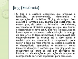 Jing (Essência)
 O Jing é a essência energética que promove a
formação, desenvolvimento, manutenção e
recuperação do individuo. O Jing de origem Pré-
celestial é formado pela energia que recebemos de
nossos pais, ele orienta a formação do individuo,
oferecendo as diretrizes energéticas que irão formar
e desenvolver o novo ser. O Jing Pos- celestial, que se
forma após o nascimento pela capitação da energia
do céu (ar) e da terra (alimentos), é responsável pelo
desenvolvimento da criança até a fase adulta e
também por sua manutenção e recuperação, pode
sofrer a ação do meio interno ou externo, causando
o desequilíbrio energético, e manifestar como
inúmeras doenças. É notório que esse Jing pode ser
recuperado ao longo da vida por correções nos
hábitos, na alimentação e pela ação da acupuntura
acompanhada por ervas especificas para cada caso.
 