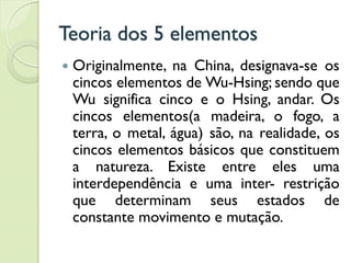 Teoria dos 5 elementos
 Originalmente, na China, designava-se os
cincos elementos de Wu-Hsing; sendo que
Wu significa cinco e o Hsing, andar. Os
cincos elementos(a madeira, o fogo, a
terra, o metal, água) são, na realidade, os
cincos elementos básicos que constituem
a natureza. Existe entre eles uma
interdependência e uma inter- restrição
que determinam seus estados de
constante movimento e mutação.
 
