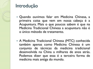 Introdução
 Quando ouvimos falar em Medicina Chinesa, a
primeira coisa que vem em nossa cabeça é a
Acupuntura. Mais o que poucos sabem é que na
Medicina Tradicional Chinesa a acupuntura não é
o único método de tratamento.
 A Medicina Tradicional Chinesa (MTC) conhecida
também apenas como Medicina Chinesa é um
conjunto de técnicas da medicina tradicional
desenvolvida na China a milhares de anos atrás.
Podemos dizer que essa é a terceira forma de
medicina mais antiga do mundo.
 