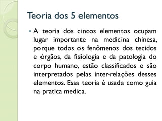Teoria dos 5 elementos
 A teoria dos cincos elementos ocupam
lugar importante na medicina chinesa,
porque todos os fenômenos dos tecidos
e órgãos, da fisiologia e da patologia do
corpo humano, estão classificados e são
interpretados pelas inter-relações desses
elementos. Essa teoria é usada como guia
na pratica medica.
 