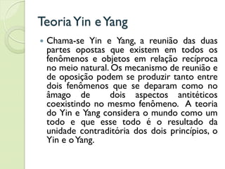 TeoriaYin eYang
 Chama-se Yin e Yang, a reunião das duas
partes opostas que existem em todos os
fenômenos e objetos em relação recíproca
no meio natural. Os mecanismo de reunião e
de oposição podem se produzir tanto entre
dois fenômenos que se deparam como no
âmago de dois aspectos antitéticos
coexistindo no mesmo fenômeno. A teoria
do Yin e Yang considera o mundo como um
todo e que esse todo é o resultado da
unidade contraditória dos dois princípios, o
Yin e oYang.
 