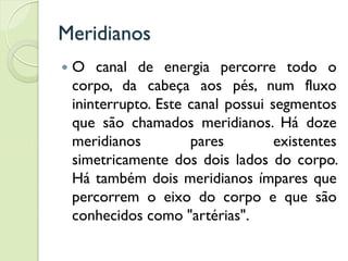 Meridianos
 O canal de energia percorre todo o
corpo, da cabeça aos pés, num fluxo
ininterrupto. Este canal possui segmentos
que são chamados meridianos. Há doze
meridianos pares existentes
simetricamente dos dois lados do corpo.
Há também dois meridianos ímpares que
percorrem o eixo do corpo e que são
conhecidos como "artérias".
 