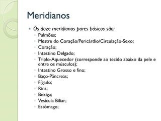 Meridianos
 Os doze meridianos pares básicos são:
◦ Pulmões;
◦ Mestre do Coração/Pericárdio/Circulação-Sexo;
◦ Coração;
◦ Intestino Delgado;
◦ Triplo-Aquecedor (corresponde ao tecido abaixo da pele e
entre os músculos);
◦ Intestino Grosso e fino;
◦ Baço-Pâncreas;
◦ Fígado;
◦ Rins;
◦ Bexiga;
◦ Vesícula Biliar;
◦ Estômago;
 