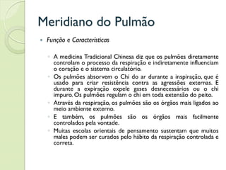 Meridiano do Pulmão
 Função e Características
◦ A medicina Tradicional Chinesa diz que os pulmões diretamente
controlam o processo da respiração e indiretamente influenciam
o coração e o sistema circulatório.
◦ Os pulmões absorvem o Chi do ar durante a inspiração, que é
usado para criar resistência contra as agressões externas. E
durante a expiração expele gases desnecessários ou o chi
impuro. Os pulmões regulam o chi em toda extensão do peito.
◦ Através da respiração, os pulmões são os órgãos mais ligados ao
meio ambiente externo.
◦ E também, os pulmões são os órgãos mais facilmente
controlados pela vontade.
◦ Muitas escolas orientais de pensamento sustentam que muitos
males podem ser curados pelo hábito da respiração controlada e
correta.
 