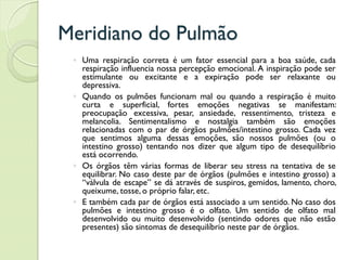 Meridiano do Pulmão
◦ Uma respiração correta é um fator essencial para a boa saúde, cada
respiração influencia nossa percepção emocional. A inspiração pode ser
estimulante ou excitante e a expiração pode ser relaxante ou
depressiva.
◦ Quando os pulmões funcionam mal ou quando a respiração é muito
curta e superficial, fortes emoções negativas se manifestam:
preocupação excessiva, pesar, ansiedade, ressentimento, tristeza e
melancolia. Sentimentalismo e nostalgia também são emoções
relacionadas com o par de órgãos pulmões/intestino grosso. Cada vez
que sentimos alguma dessas emoções, são nossos pulmões (ou o
intestino grosso) tentando nos dizer que algum tipo de desequilíbrio
está ocorrendo.
◦ Os órgãos têm várias formas de liberar seu stress na tentativa de se
equilibrar. No caso deste par de órgãos (pulmões e intestino grosso) a
“válvula de escape” se dá através de suspiros, gemidos, lamento, choro,
queixume, tosse, o próprio falar, etc.
◦ E também cada par de órgãos está associado a um sentido. No caso dos
pulmões e intestino grosso é o olfato. Um sentido de olfato mal
desenvolvido ou muito desenvolvido (sentindo odores que não estão
presentes) são sintomas de desequilíbrio neste par de órgãos.
 